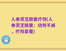 人参灵芝胶囊疗效(人参灵芝胶囊：功效不减，疗效显著)