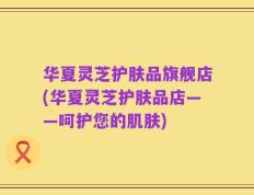 华夏灵芝护肤品旗舰店(华夏灵芝护肤品店——呵护您的肌肤)