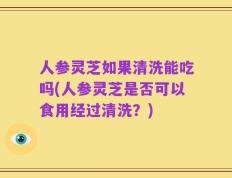 人参灵芝如果清洗能吃吗(人参灵芝是否可以食用经过清洗？)