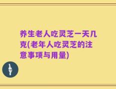养生老人吃灵芝一天几克(老年人吃灵芝的注意事项与用量)