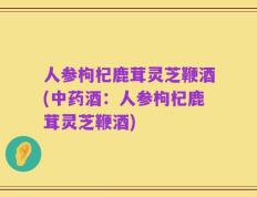 人参枸杞鹿茸灵芝鞭酒(中药酒：人参枸杞鹿茸灵芝鞭酒)