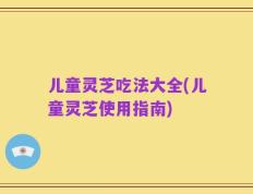 儿童灵芝吃法大全(儿童灵芝使用指南)