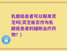 乳腺癌患者可以服用灵芝吗(灵芝能否作为乳腺癌患者的辅助治疗药物？)