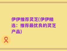 伊伊推荐灵芝(伊伊精选：推荐最优良的灵芝产品)