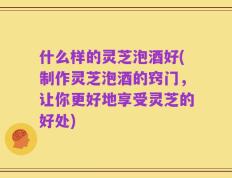 什么样的灵芝泡酒好(制作灵芝泡酒的窍门，让你更好地享受灵芝的好处)