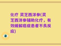 化疗 灵芝西洋参(灵芝西洋参辅助化疗，有效缓解癌症患者不良反应)