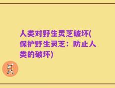人类对野生灵芝破坏(保护野生灵芝：防止人类的破坏)
