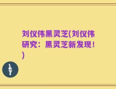 刘仪伟黑灵芝(刘仪伟研究：黑灵芝新发现！)