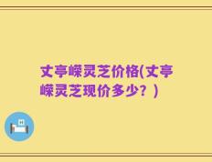 丈亭嵘灵芝价格(丈亭嵘灵芝现价多少？)