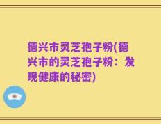 德兴市灵芝孢子粉(德兴市的灵芝孢子粉：发现健康的秘密)