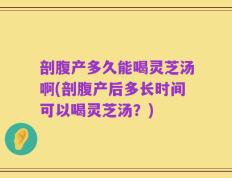 剖腹产多久能喝灵芝汤啊(剖腹产后多长时间可以喝灵芝汤？)