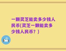 一颗灵芝能卖多少钱人民币(灵芝一颗能卖多少钱人民币？)