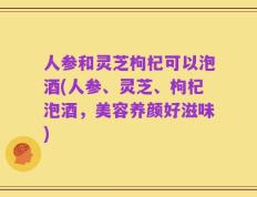 人参和灵芝枸杞可以泡酒(人参、灵芝、枸杞泡酒，美容养颜好滋味)