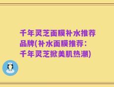 千年灵芝面膜补水推荐品牌(补水面膜推荐：千年灵芝掀美肌热潮)