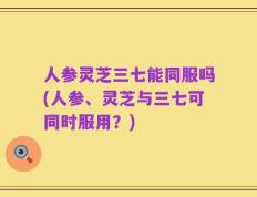 人参灵芝三七能同服吗(人参、灵芝与三七可同时服用？)