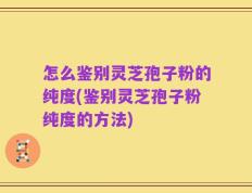 怎么鉴别灵芝孢子粉的纯度(鉴别灵芝孢子粉纯度的方法)