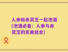 人参和赤灵芝一起泡酒(泡酒必备：人参与赤灵芝的完美结合)