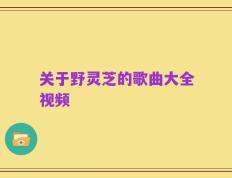 关于野灵芝的歌曲大全视频