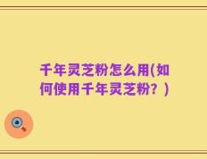 千年灵芝粉怎么用(如何使用千年灵芝粉？)