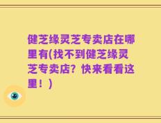 健芝缘灵芝专卖店在哪里有(找不到健芝缘灵芝专卖店？快来看看这里！)