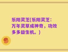 乐阳灵芝(乐阳灵芝：万年灵草成神奇，功效多多益生机。)