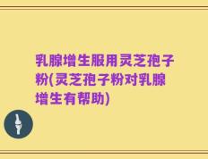 乳腺增生服用灵芝孢子粉(灵芝孢子粉对乳腺增生有帮助)