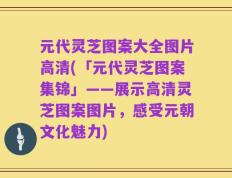 元代灵芝图案大全图片高清(「元代灵芝图案集锦」——展示高清灵芝图案图片，感受元朝文化魅力)