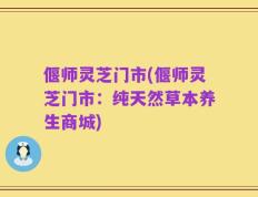 偃师灵芝门市(偃师灵芝门市：纯天然草本养生商城)