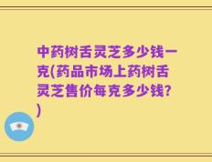 中药树舌灵芝多少钱一克(药品市场上药树舌灵芝售价每克多少钱？)