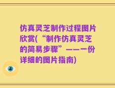 仿真灵芝制作过程图片欣赏(“制作仿真灵芝的简易步骤”——一份详细的图片指南)