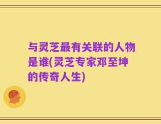 与灵芝最有关联的人物是谁(灵芝专家邓至坤的传奇人生)