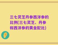 三七灵芝丹参西洋参的比例(三七灵芝、丹参和西洋参的黄金配比)