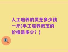 人工培养的灵芝多少钱一斤(手工培养灵芝的价格是多少？)