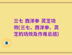 三七 西洋参 灵芝功效(三七、西洋参、灵芝的功效及作用总结)