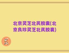 北京灵芝北芪胶囊(北京良珍灵芝北芪胶囊)
