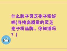 什么牌子灵芝孢子粉好呢(寻找高质量的灵芝孢子粉品牌，你知道吗？)