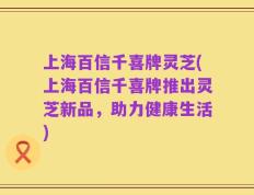 上海百信千喜牌灵芝(上海百信千喜牌推出灵芝新品，助力健康生活)