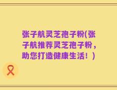 张子航灵芝孢子粉(张子航推荐灵芝孢子粉，助您打造健康生活！)