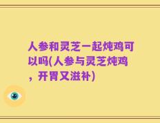 人参和灵芝一起炖鸡可以吗(人参与灵芝炖鸡，开胃又滋补)