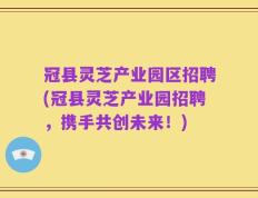 冠县灵芝产业园区招聘(冠县灵芝产业园招聘，携手共创未来！)