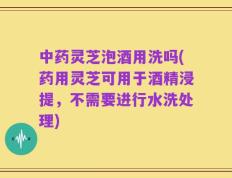 中药灵芝泡酒用洗吗(药用灵芝可用于酒精浸提，不需要进行水洗处理)