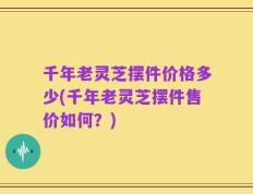 千年老灵芝摆件价格多少(千年老灵芝摆件售价如何？)