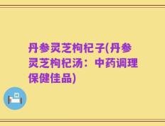 丹参灵芝枸杞子(丹参灵芝枸杞汤：中药调理保健佳品)