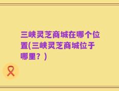 三峡灵芝商城在哪个位置(三峡灵芝商城位于哪里？)