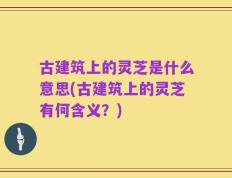 古建筑上的灵芝是什么意思(古建筑上的灵芝有何含义？)