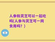 人参和灵芝可以一起吃吗(人参与灵芝可一同食用吗？)