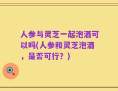 人参与灵芝一起泡酒可以吗(人参和灵芝泡酒，是否可行？)