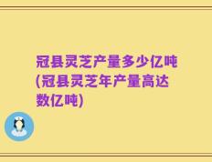 冠县灵芝产量多少亿吨(冠县灵芝年产量高达数亿吨)