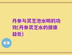 丹参与灵芝泡水喝的功效(丹参灵芝水的健康益处)
