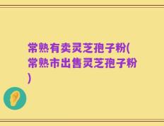 常熟有卖灵芝孢子粉(常熟市出售灵芝孢子粉)
